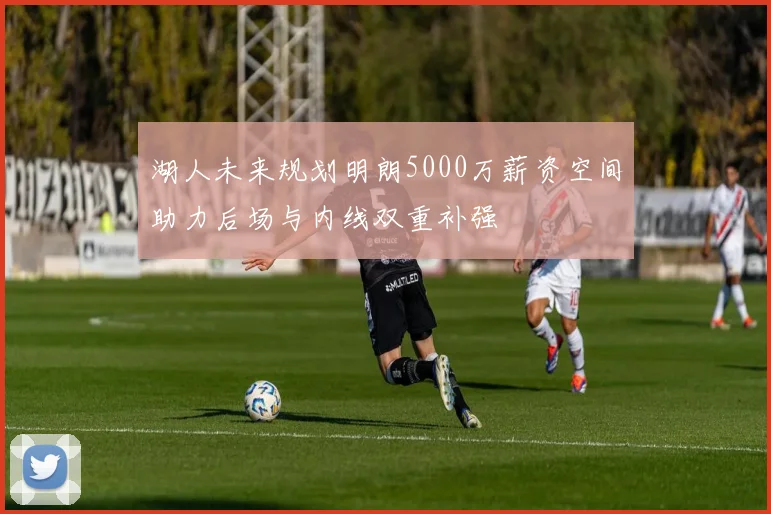 湖人未来规划明朗5000万薪资空间助力后场与内线双重补强