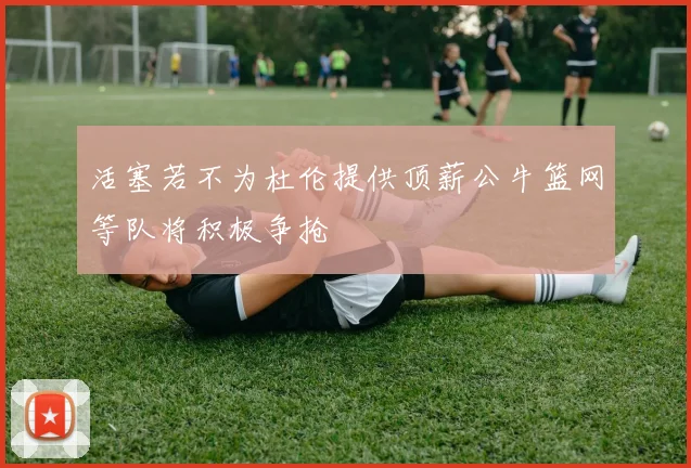 活塞若不为杜伦提供顶薪公牛篮网等队将积极争抢