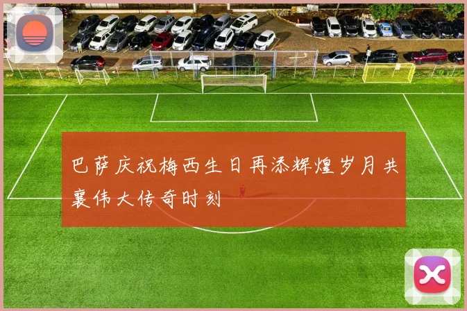 巴萨庆祝梅西生日再添辉煌岁月共襄伟大传奇时刻