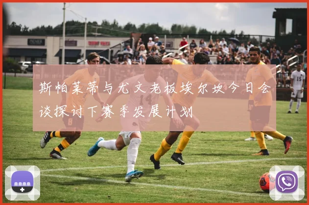 斯帕莱蒂与尤文老板埃尔坎今日会谈探讨下赛季发展计划