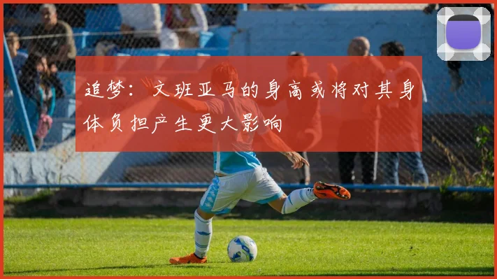 追梦：文班亚马的身高或将对其身体负担产生更大影响