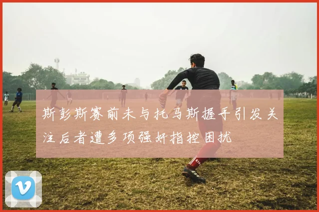 斯彭斯赛前未与托马斯握手引发关注后者遭多项强奸指控困扰