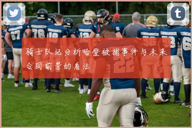 骑士队记分析哈登被捕事件与未来合同前景的看法