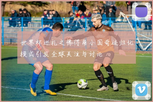 世界杯巡礼之佛得角小国奇迹归化模式引发全球关注与讨论