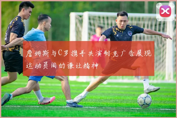 詹姆斯与C罗携手共演耐克广告展现运动员间的谦让精神