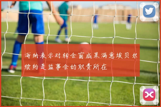 海纳表示对转会窗成果满意埃贝尔续约是监事会的职责所在