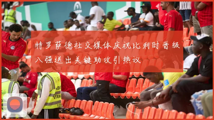特罗萨德社交媒体庆祝比利时晋级八强送出关键助攻引热议
