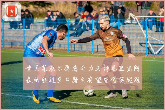 登贝莱表示愿意全力支持恩里克阿森纳经过多年磨合有望夺得英超冠军