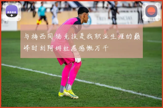与梅西同场竞技是我职业生涯的巅峰时刻阿姆杜尼感慨万千