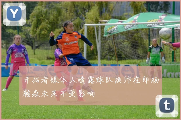 开拓者媒体人透露球队换帅在即杨瀚森未来不受影响