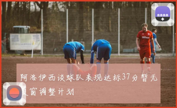 阿洛伊西谈球队表现达标37分暂无夏窗调整计划