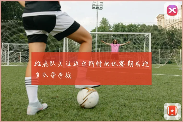 雄鹿队关注迈尔斯特纳休赛期或迎多队争夺战
