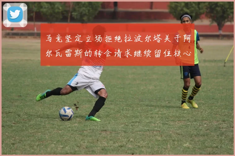 马竞坚定立场拒绝拉波尔塔关于阿尔瓦雷斯的转会请求继续留住核心球员