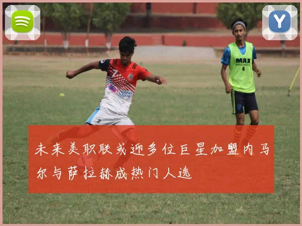 未来美职联或迎多位巨星加盟内马尔与萨拉赫成热门人选