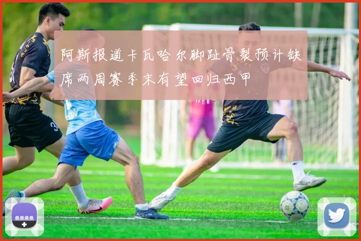 阿斯报道卡瓦哈尔脚趾骨裂预计缺席两周赛季末有望回归西甲