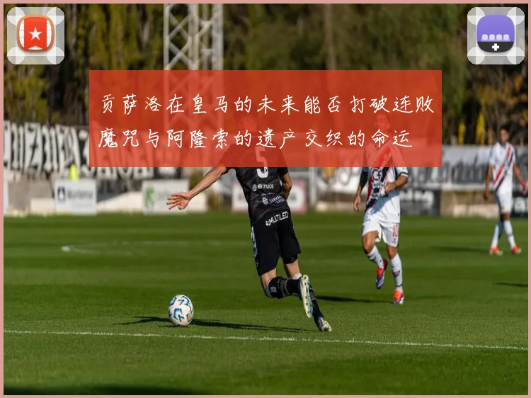 贡萨洛在皇马的未来能否打破连败魔咒与阿隆索的遗产交织的命运