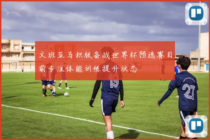 文班亚马积极备战世界杯预选赛目前专注体能训练提升状态