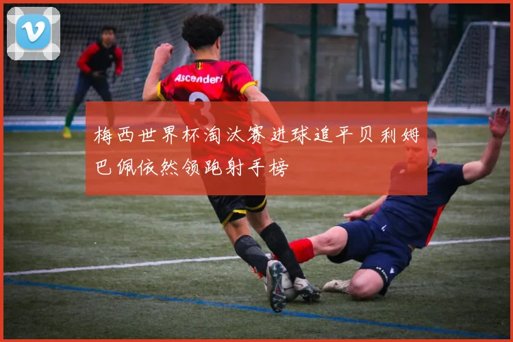 梅西世界杯淘汰赛进球追平贝利姆巴佩依然领跑射手榜
